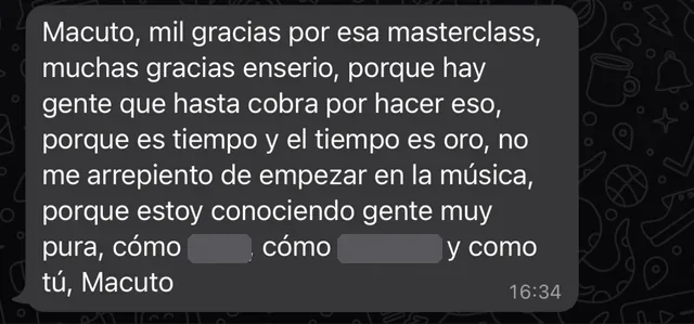 Mensaje de WhatsApp: «Macuto, mil gracias por esa masterclass, muchas gracias enserio, porque hay gente que hasta cobra por hacer eso, porque es tiempo y el tiempo es oro, no me arrepiento de empezar en la música, porque estoy conociendo gente muy pura, cómo [nombre tapado], cómo [nombre tapado] y como tú, Macuto»